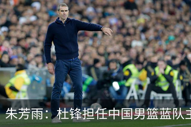 朱芳雨：杜锋担任中国男篮蓝队主帅期间 广东老板曾想让我接任